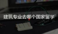 建筑专业去哪个国家留学好？各国建筑专业解析